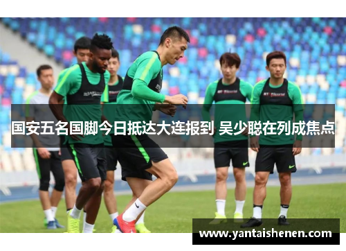 国安五名国脚今日抵达大连报到 吴少聪在列成焦点